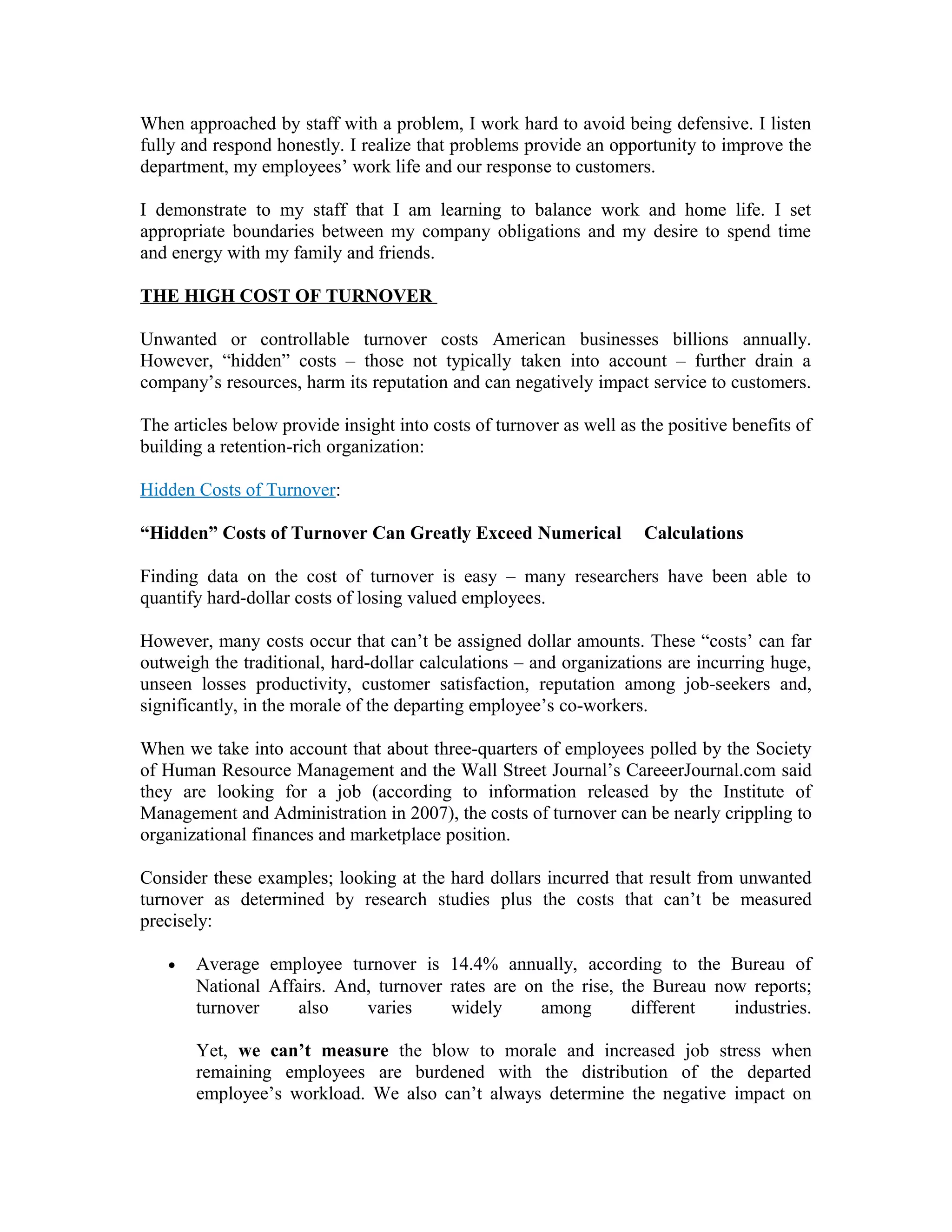 When approached by staff with a problem, I work hard to avoid being defensive. I listen
fully and respond honestly. I realize that problems provide an opportunity to improve the
department, my employees’ work life and our response to customers.
I demonstrate to my staff that I am learning to balance work and home life. I set
appropriate boundaries between my company obligations and my desire to spend time
and energy with my family and friends.
THE HIGH COST OF TURNOVER
Unwanted or controllable turnover costs American businesses billions annually.
However, “hidden” costs – those not typically taken into account – further drain a
company’s resources, harm its reputation and can negatively impact service to customers.
The articles below provide insight into costs of turnover as well as the positive benefits of
building a retention-rich organization:
Hidden Costs of Turnover:
“Hidden” Costs of Turnover Can Greatly Exceed Numerical Calculations
Finding data on the cost of turnover is easy – many researchers have been able to
quantify hard-dollar costs of losing valued employees.
However, many costs occur that can’t be assigned dollar amounts. These “costs’ can far
outweigh the traditional, hard-dollar calculations – and organizations are incurring huge,
unseen losses productivity, customer satisfaction, reputation among job-seekers and,
significantly, in the morale of the departing employee’s co-workers.
When we take into account that about three-quarters of employees polled by the Society
of Human Resource Management and the Wall Street Journal’s CareeerJournal.com said
they are looking for a job (according to information released by the Institute of
Management and Administration in 2007), the costs of turnover can be nearly crippling to
organizational finances and marketplace position.
Consider these examples; looking at the hard dollars incurred that result from unwanted
turnover as determined by research studies plus the costs that can’t be measured
precisely:
• Average employee turnover is 14.4% annually, according to the Bureau of
National Affairs. And, turnover rates are on the rise, the Bureau now reports;
turnover also varies widely among different industries.
Yet, we can’t measure the blow to morale and increased job stress when
remaining employees are burdened with the distribution of the departed
employee’s workload. We also can’t always determine the negative impact on
 