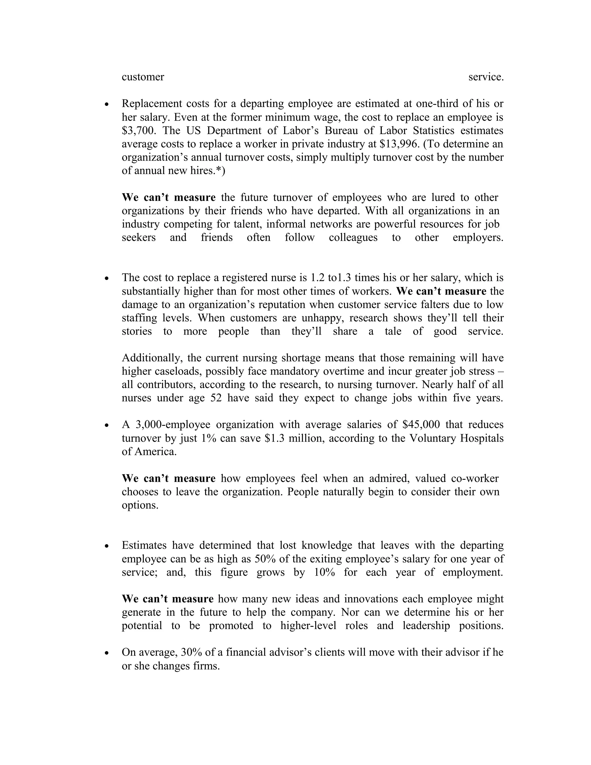 customer service.
• Replacement costs for a departing employee are estimated at one-third of his or
her salary. Even at the former minimum wage, the cost to replace an employee is
$3,700. The US Department of Labor’s Bureau of Labor Statistics estimates
average costs to replace a worker in private industry at $13,996. (To determine an
organization’s annual turnover costs, simply multiply turnover cost by the number
of annual new hires.*)
We can’t measure the future turnover of employees who are lured to other
organizations by their friends who have departed. With all organizations in an
industry competing for talent, informal networks are powerful resources for job
seekers and friends often follow colleagues to other employers.
• The cost to replace a registered nurse is 1.2 to1.3 times his or her salary, which is
substantially higher than for most other times of workers. We can’t measure the
damage to an organization’s reputation when customer service falters due to low
staffing levels. When customers are unhappy, research shows they’ll tell their
stories to more people than they’ll share a tale of good service.
Additionally, the current nursing shortage means that those remaining will have
higher caseloads, possibly face mandatory overtime and incur greater job stress –
all contributors, according to the research, to nursing turnover. Nearly half of all
nurses under age 52 have said they expect to change jobs within five years.
• A 3,000-employee organization with average salaries of $45,000 that reduces
turnover by just 1% can save $1.3 million, according to the Voluntary Hospitals
of America.
We can’t measure how employees feel when an admired, valued co-worker
chooses to leave the organization. People naturally begin to consider their own
options.
• Estimates have determined that lost knowledge that leaves with the departing
employee can be as high as 50% of the exiting employee’s salary for one year of
service; and, this figure grows by 10% for each year of employment.
We can’t measure how many new ideas and innovations each employee might
generate in the future to help the company. Nor can we determine his or her
potential to be promoted to higher-level roles and leadership positions.
• On average, 30% of a financial advisor’s clients will move with their advisor if he
or she changes firms.
 