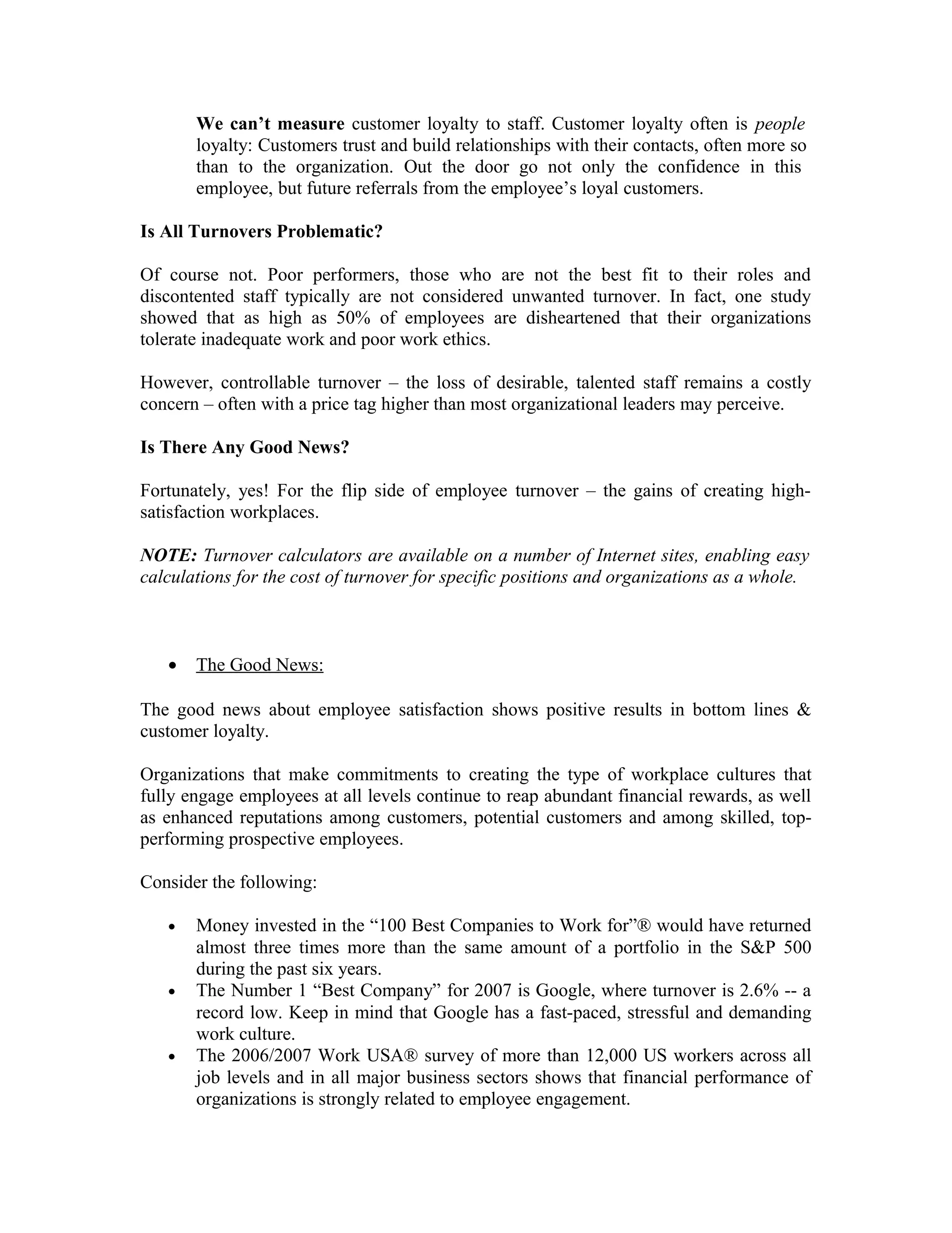 We can’t measure customer loyalty to staff. Customer loyalty often is people
loyalty: Customers trust and build relationships with their contacts, often more so
than to the organization. Out the door go not only the confidence in this
employee, but future referrals from the employee’s loyal customers.
Is All Turnovers Problematic?
Of course not. Poor performers, those who are not the best fit to their roles and
discontented staff typically are not considered unwanted turnover. In fact, one study
showed that as high as 50% of employees are disheartened that their organizations
tolerate inadequate work and poor work ethics.
However, controllable turnover – the loss of desirable, talented staff remains a costly
concern – often with a price tag higher than most organizational leaders may perceive.
Is There Any Good News?
Fortunately, yes! For the flip side of employee turnover – the gains of creating high-
satisfaction workplaces.
NOTE: Turnover calculators are available on a number of Internet sites, enabling easy
calculations for the cost of turnover for specific positions and organizations as a whole.
• The Good News:
The good news about employee satisfaction shows positive results in bottom lines &
customer loyalty.
Organizations that make commitments to creating the type of workplace cultures that
fully engage employees at all levels continue to reap abundant financial rewards, as well
as enhanced reputations among customers, potential customers and among skilled, top-
performing prospective employees.
Consider the following:
• Money invested in the “100 Best Companies to Work for”® would have returned
almost three times more than the same amount of a portfolio in the S&P 500
during the past six years.
• The Number 1 “Best Company” for 2007 is Google, where turnover is 2.6% -- a
record low. Keep in mind that Google has a fast-paced, stressful and demanding
work culture.
• The 2006/2007 Work USA® survey of more than 12,000 US workers across all
job levels and in all major business sectors shows that financial performance of
organizations is strongly related to employee engagement.
 