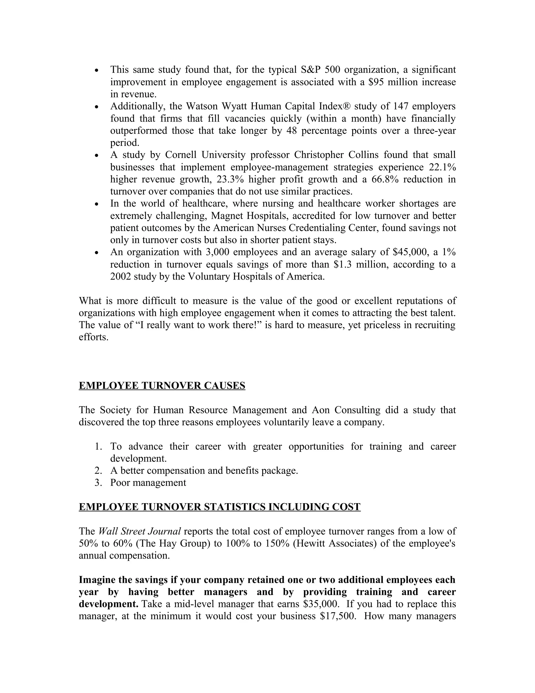 • This same study found that, for the typical S&P 500 organization, a significant
improvement in employee engagement is associated with a $95 million increase
in revenue.
• Additionally, the Watson Wyatt Human Capital Index® study of 147 employers
found that firms that fill vacancies quickly (within a month) have financially
outperformed those that take longer by 48 percentage points over a three-year
period.
• A study by Cornell University professor Christopher Collins found that small
businesses that implement employee-management strategies experience 22.1%
higher revenue growth, 23.3% higher profit growth and a 66.8% reduction in
turnover over companies that do not use similar practices.
• In the world of healthcare, where nursing and healthcare worker shortages are
extremely challenging, Magnet Hospitals, accredited for low turnover and better
patient outcomes by the American Nurses Credentialing Center, found savings not
only in turnover costs but also in shorter patient stays.
• An organization with 3,000 employees and an average salary of $45,000, a 1%
reduction in turnover equals savings of more than $1.3 million, according to a
2002 study by the Voluntary Hospitals of America.
What is more difficult to measure is the value of the good or excellent reputations of
organizations with high employee engagement when it comes to attracting the best talent.
The value of “I really want to work there!” is hard to measure, yet priceless in recruiting
efforts.
EMPLOYEE TURNOVER CAUSES
The Society for Human Resource Management and Aon Consulting did a study that
discovered the top three reasons employees voluntarily leave a company.
1. To advance their career with greater opportunities for training and career
development.
2. A better compensation and benefits package.
3. Poor management
EMPLOYEE TURNOVER STATISTICS INCLUDING COST
The Wall Street Journal reports the total cost of employee turnover ranges from a low of
50% to 60% (The Hay Group) to 100% to 150% (Hewitt Associates) of the employee's
annual compensation.
Imagine the savings if your company retained one or two additional employees each
year by having better managers and by providing training and career
development. Take a mid-level manager that earns $35,000. If you had to replace this
manager, at the minimum it would cost your business $17,500. How many managers
 