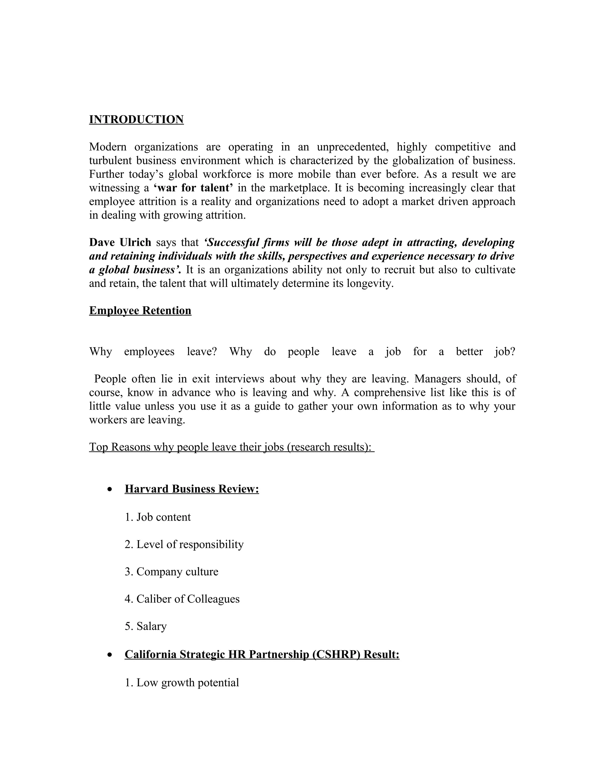INTRODUCTION
Modern organizations are operating in an unprecedented, highly competitive and
turbulent business environment which is characterized by the globalization of business.
Further today’s global workforce is more mobile than ever before. As a result we are
witnessing a ‘war for talent’ in the marketplace. It is becoming increasingly clear that
employee attrition is a reality and organizations need to adopt a market driven approach
in dealing with growing attrition.
Dave Ulrich says that ‘Successful firms will be those adept in attracting, developing
and retaining individuals with the skills, perspectives and experience necessary to drive
a global business’. It is an organizations ability not only to recruit but also to cultivate
and retain, the talent that will ultimately determine its longevity.
Employee Retention
Why employees leave? Why do people leave a job for a better job?
People often lie in exit interviews about why they are leaving. Managers should, of
course, know in advance who is leaving and why. A comprehensive list like this is of
little value unless you use it as a guide to gather your own information as to why your
workers are leaving.
Top Reasons why people leave their jobs (research results):
• Harvard Business Review:
1. Job content
2. Level of responsibility
3. Company culture
4. Caliber of Colleagues
5. Salary
• California Strategic HR Partnership (CSHRP) Result:
1. Low growth potential
 