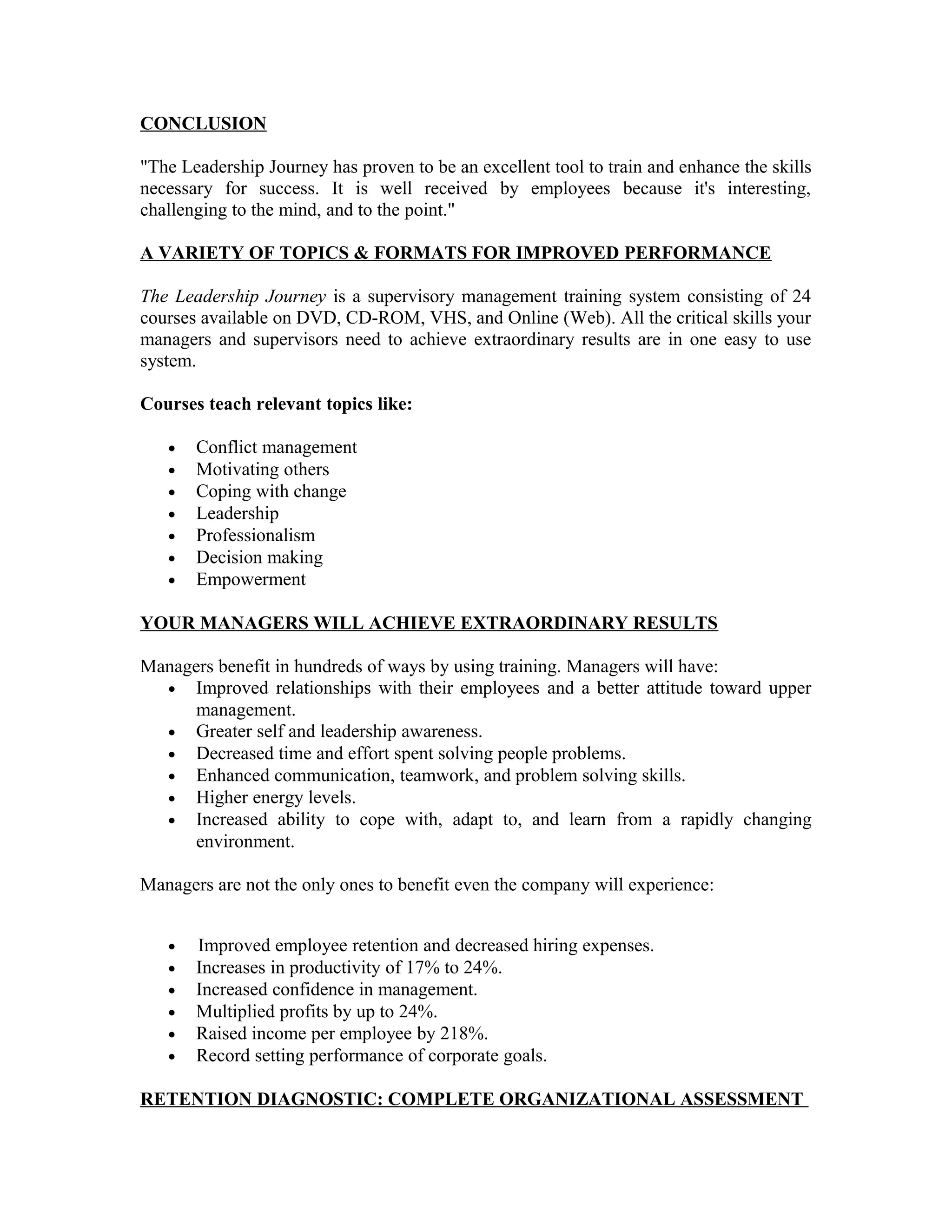 CONCLUSION
"The Leadership Journey has proven to be an excellent tool to train and enhance the skills
necessary for success. It is well received by employees because it's interesting,
challenging to the mind, and to the point."
A VARIETY OF TOPICS & FORMATS FOR IMPROVED PERFORMANCE
The Leadership Journey is a supervisory management training system consisting of 24
courses available on DVD, CD-ROM, VHS, and Online (Web). All the critical skills your
managers and supervisors need to achieve extraordinary results are in one easy to use
system.
Courses teach relevant topics like:
• Conflict management
• Motivating others
• Coping with change
• Leadership
• Professionalism
• Decision making
• Empowerment
YOUR MANAGERS WILL ACHIEVE EXTRAORDINARY RESULTS
Managers benefit in hundreds of ways by using training. Managers will have:
• Improved relationships with their employees and a better attitude toward upper
management.
• Greater self and leadership awareness.
• Decreased time and effort spent solving people problems.
• Enhanced communication, teamwork, and problem solving skills.
• Higher energy levels.
• Increased ability to cope with, adapt to, and learn from a rapidly changing
environment.
Managers are not the only ones to benefit even the company will experience:
• Improved employee retention and decreased hiring expenses.
• Increases in productivity of 17% to 24%.
• Increased confidence in management.
• Multiplied profits by up to 24%.
• Raised income per employee by 218%.
• Record setting performance of corporate goals.
RETENTION DIAGNOSTIC: COMPLETE ORGANIZATIONAL ASSESSMENT
 