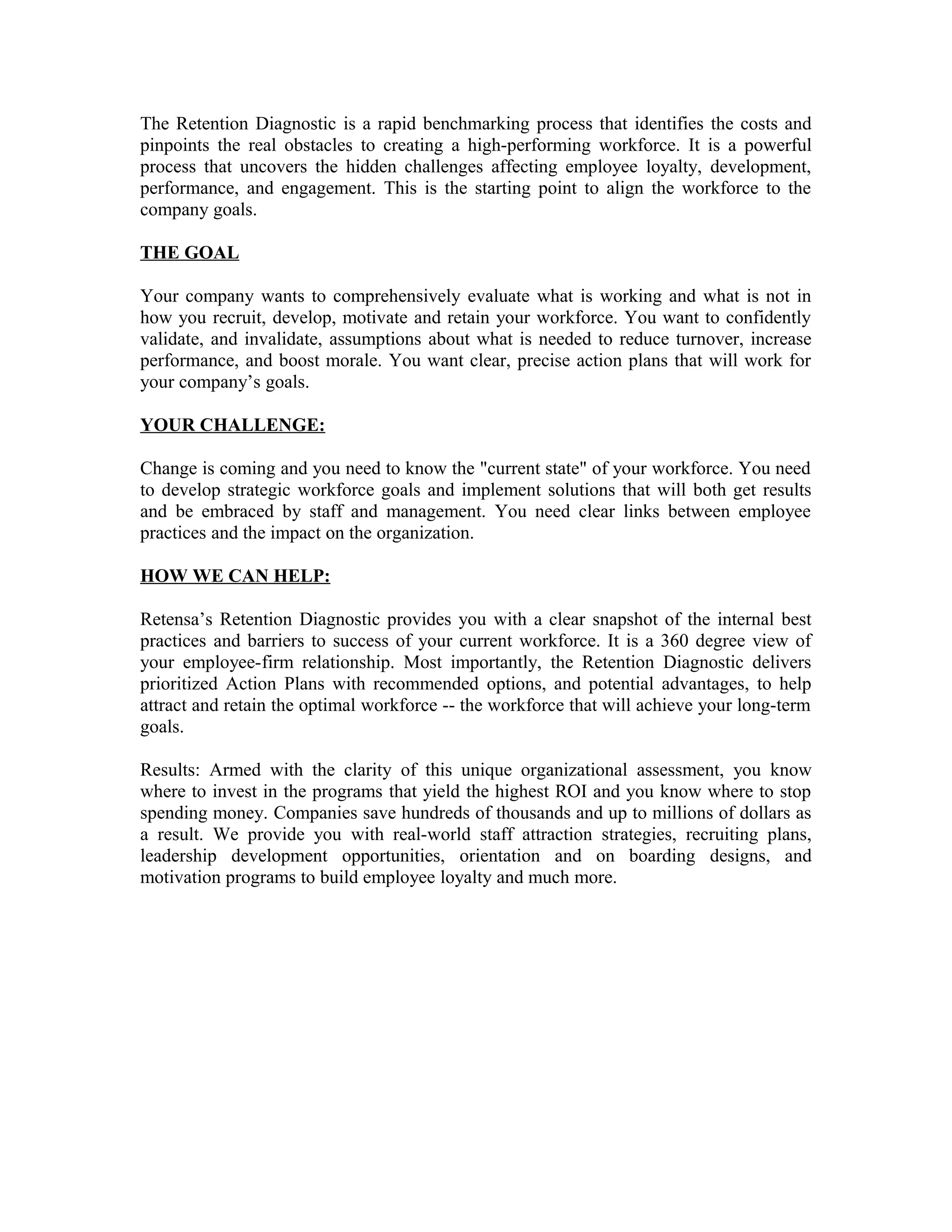 The Retention Diagnostic is a rapid benchmarking process that identifies the costs and
pinpoints the real obstacles to creating a high-performing workforce. It is a powerful
process that uncovers the hidden challenges affecting employee loyalty, development,
performance, and engagement. This is the starting point to align the workforce to the
company goals.
THE GOAL
Your company wants to comprehensively evaluate what is working and what is not in
how you recruit, develop, motivate and retain your workforce. You want to confidently
validate, and invalidate, assumptions about what is needed to reduce turnover, increase
performance, and boost morale. You want clear, precise action plans that will work for
your company’s goals.
YOUR CHALLENGE:
Change is coming and you need to know the "current state" of your workforce. You need
to develop strategic workforce goals and implement solutions that will both get results
and be embraced by staff and management. You need clear links between employee
practices and the impact on the organization.
HOW WE CAN HELP:
Retensa’s Retention Diagnostic provides you with a clear snapshot of the internal best
practices and barriers to success of your current workforce. It is a 360 degree view of
your employee-firm relationship. Most importantly, the Retention Diagnostic delivers
prioritized Action Plans with recommended options, and potential advantages, to help
attract and retain the optimal workforce -- the workforce that will achieve your long-term
goals.
Results: Armed with the clarity of this unique organizational assessment, you know
where to invest in the programs that yield the highest ROI and you know where to stop
spending money. Companies save hundreds of thousands and up to millions of dollars as
a result. We provide you with real-world staff attraction strategies, recruiting plans,
leadership development opportunities, orientation and on boarding designs, and
motivation programs to build employee loyalty and much more.
 