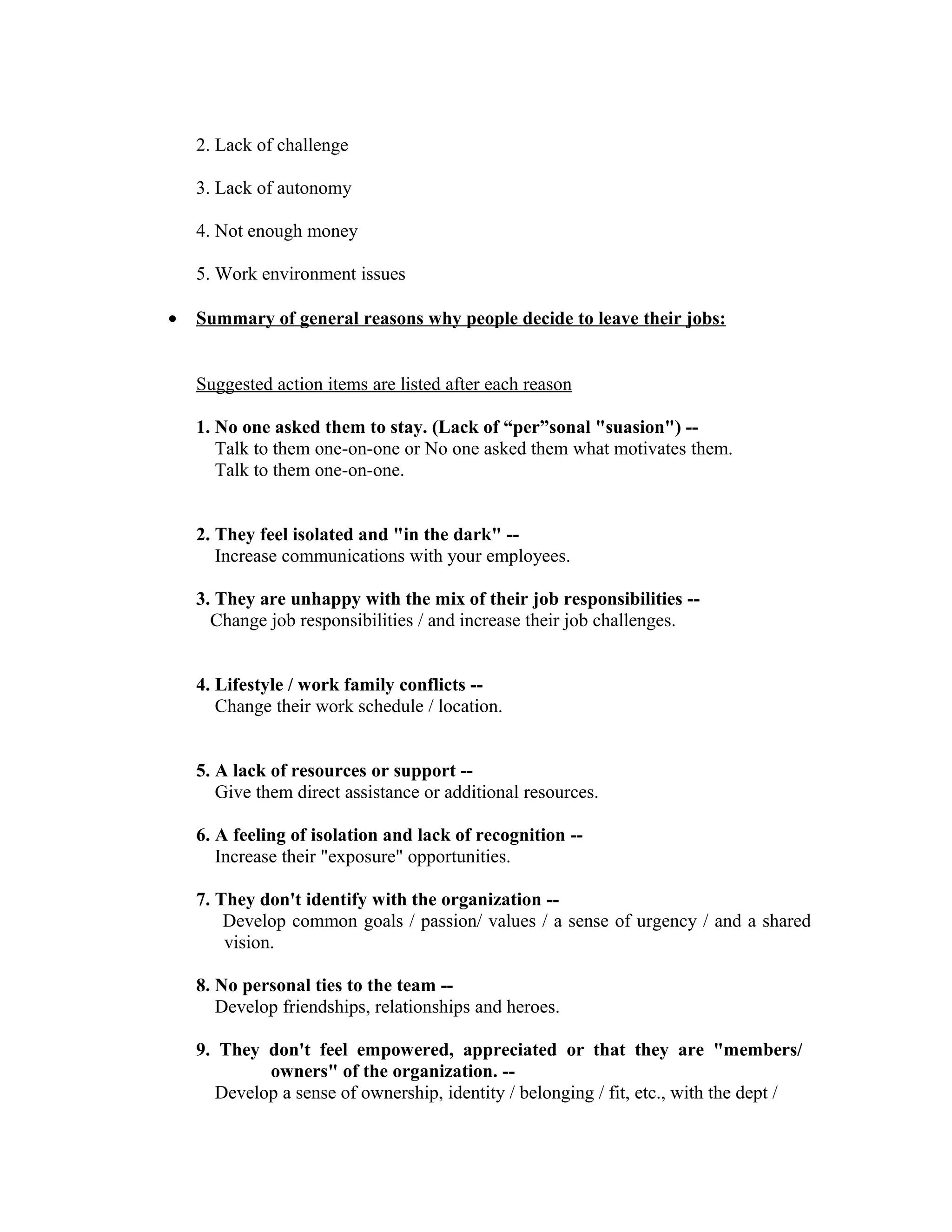 2. Lack of challenge
3. Lack of autonomy
4. Not enough money
5. Work environment issues
• Summary of general reasons why people decide to leave their jobs:
Suggested action items are listed after each reason
1. No one asked them to stay. (Lack of “per”sonal "suasion") --
Talk to them one-on-one or No one asked them what motivates them.
Talk to them one-on-one.
2. They feel isolated and "in the dark" --
Increase communications with your employees.
3. They are unhappy with the mix of their job responsibilities --
Change job responsibilities / and increase their job challenges.
4. Lifestyle / work family conflicts --
Change their work schedule / location.
5. A lack of resources or support --
Give them direct assistance or additional resources.
6. A feeling of isolation and lack of recognition --
Increase their "exposure" opportunities.
7. They don't identify with the organization --
Develop common goals / passion/ values / a sense of urgency / and a shared
vision.
8. No personal ties to the team --
Develop friendships, relationships and heroes.
9. They don't feel empowered, appreciated or that they are "members/
owners" of the organization. --
Develop a sense of ownership, identity / belonging / fit, etc., with the dept /
 