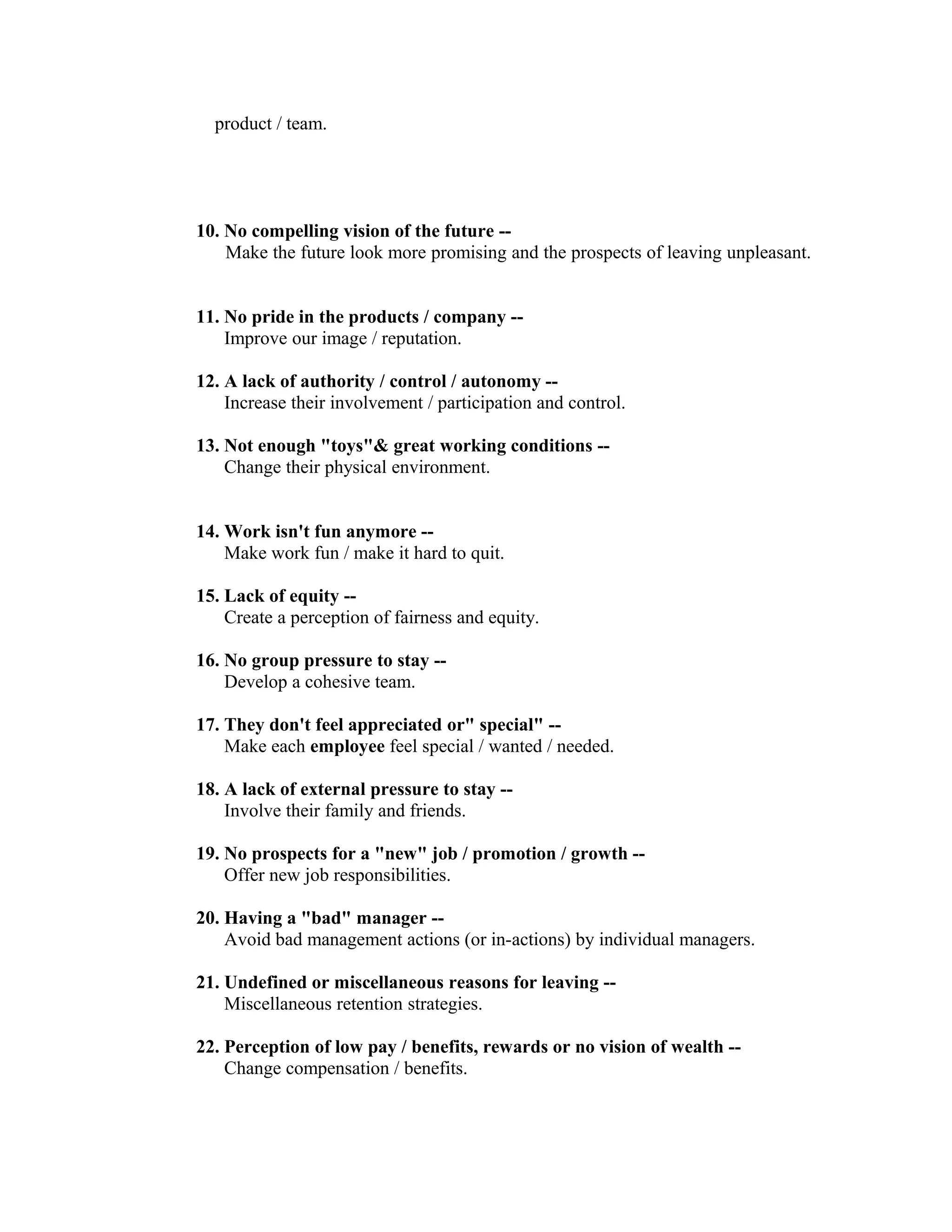 product / team.
10. No compelling vision of the future --
Make the future look more promising and the prospects of leaving unpleasant.
11. No pride in the products / company --
Improve our image / reputation.
12. A lack of authority / control / autonomy --
Increase their involvement / participation and control.
13. Not enough "toys"& great working conditions --
Change their physical environment.
14. Work isn't fun anymore --
Make work fun / make it hard to quit.
15. Lack of equity --
Create a perception of fairness and equity.
16. No group pressure to stay --
Develop a cohesive team.
17. They don't feel appreciated or" special" --
Make each employee feel special / wanted / needed.
18. A lack of external pressure to stay --
Involve their family and friends.
19. No prospects for a "new" job / promotion / growth --
Offer new job responsibilities.
20. Having a "bad" manager --
Avoid bad management actions (or in-actions) by individual managers.
21. Undefined or miscellaneous reasons for leaving --
Miscellaneous retention strategies.
22. Perception of low pay / benefits, rewards or no vision of wealth --
Change compensation / benefits.
 
