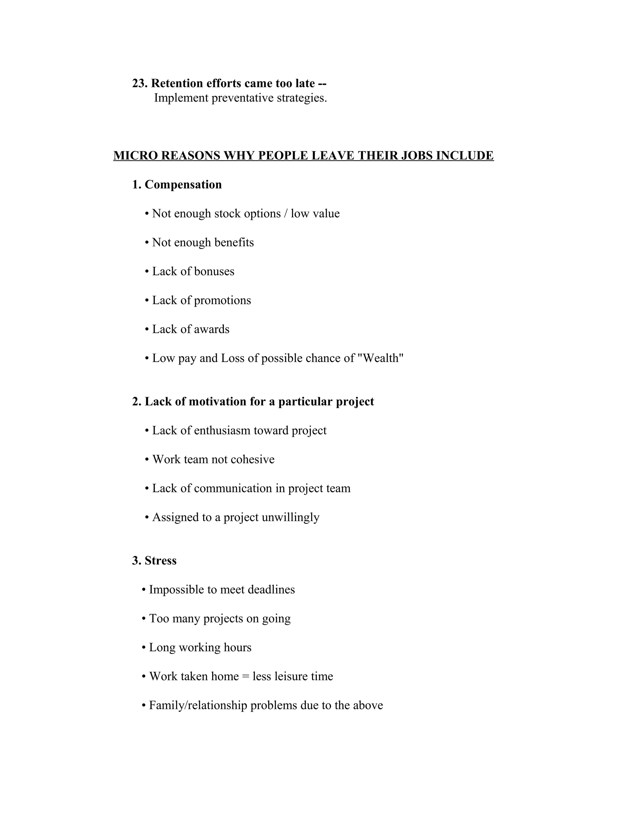 23. Retention efforts came too late --
Implement preventative strategies.
MICRO REASONS WHY PEOPLE LEAVE THEIR JOBS INCLUDE
1. Compensation
• Not enough stock options / low value
• Not enough benefits
• Lack of bonuses
• Lack of promotions
• Lack of awards
• Low pay and Loss of possible chance of "Wealth"
2. Lack of motivation for a particular project
• Lack of enthusiasm toward project
• Work team not cohesive
• Lack of communication in project team
• Assigned to a project unwillingly
3. Stress
• Impossible to meet deadlines
• Too many projects on going
• Long working hours
• Work taken home = less leisure time
• Family/relationship problems due to the above
 