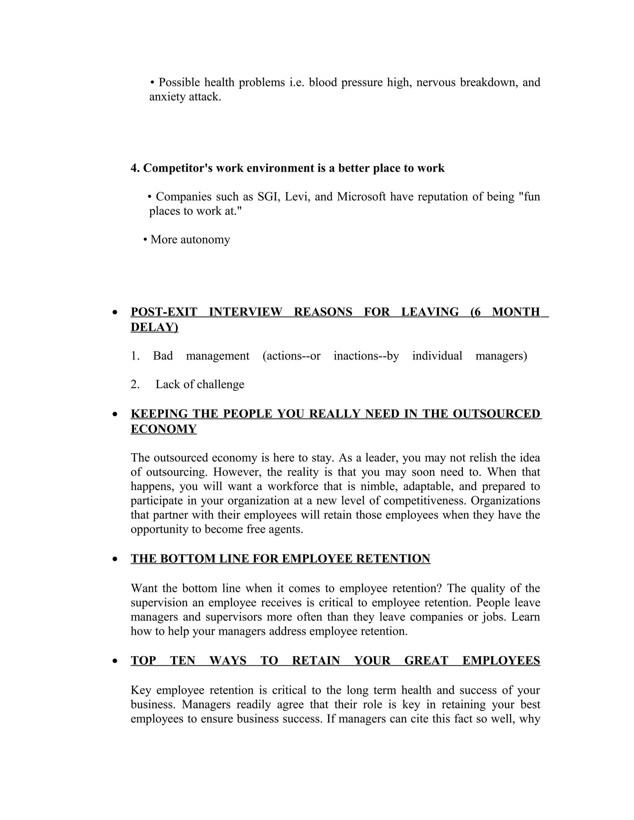 • Possible health problems i.e. blood pressure high, nervous breakdown, and
anxiety attack.
4. Competitor's work environment is a better place to work
• Companies such as SGI, Levi, and Microsoft have reputation of being "fun
places to work at."
• More autonomy
• POST-EXIT INTERVIEW REASONS FOR LEAVING (6 MONTH
DELAY)
1. Bad management (actions--or inactions--by individual managers)
2. Lack of challenge
• KEEPING THE PEOPLE YOU REALLY NEED IN THE OUTSOURCED
ECONOMY
The outsourced economy is here to stay. As a leader, you may not relish the idea
of outsourcing. However, the reality is that you may soon need to. When that
happens, you will want a workforce that is nimble, adaptable, and prepared to
participate in your organization at a new level of competitiveness. Organizations
that partner with their employees will retain those employees when they have the
opportunity to become free agents.
• THE BOTTOM LINE FOR EMPLOYEE RETENTION
Want the bottom line when it comes to employee retention? The quality of the
supervision an employee receives is critical to employee retention. People leave
managers and supervisors more often than they leave companies or jobs. Learn
how to help your managers address employee retention.
• TOP TEN WAYS TO RETAIN YOUR GREAT EMPLOYEES
Key employee retention is critical to the long term health and success of your
business. Managers readily agree that their role is key in retaining your best
employees to ensure business success. If managers can cite this fact so well, why
 