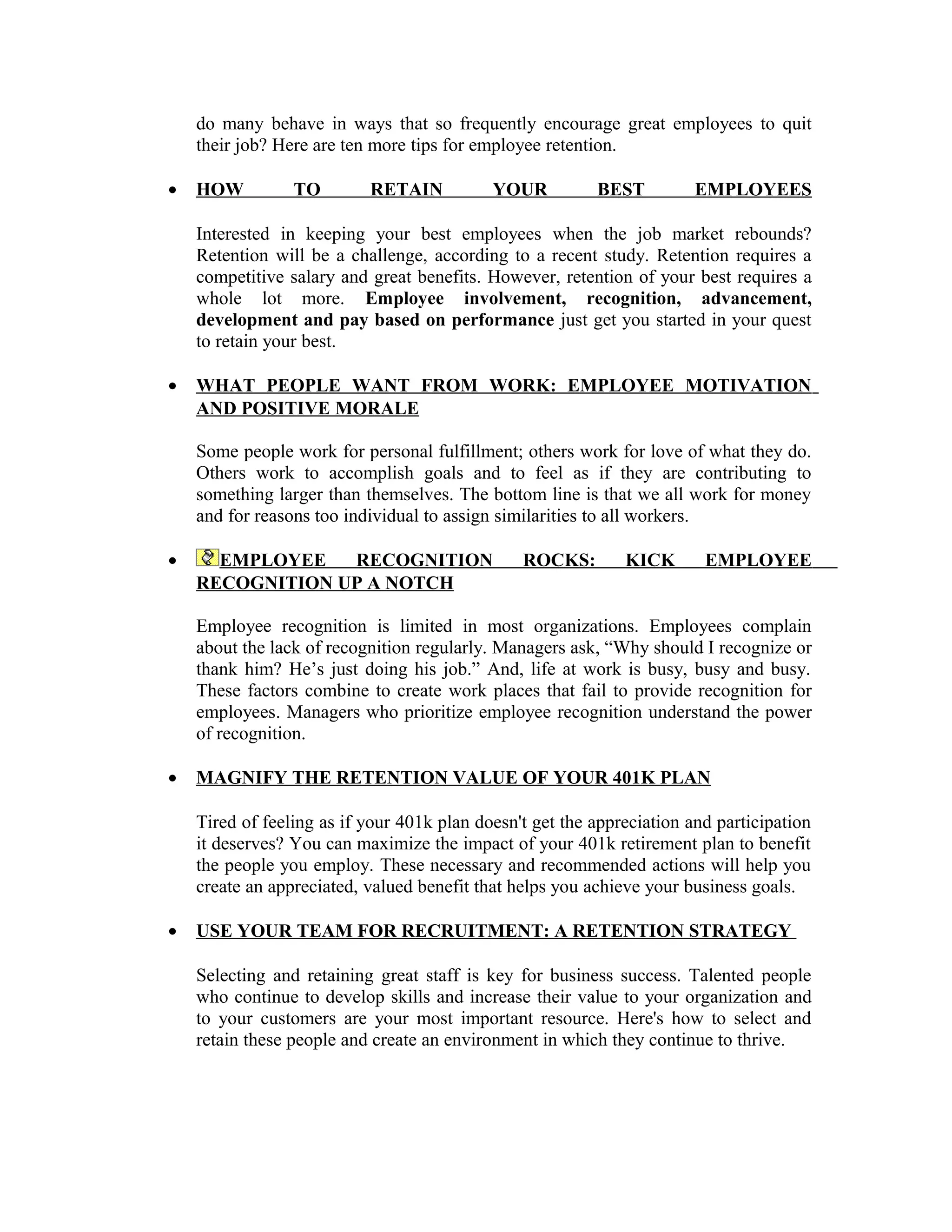 do many behave in ways that so frequently encourage great employees to quit
their job? Here are ten more tips for employee retention.
• HOW TO RETAIN YOUR BEST EMPLOYEES
Interested in keeping your best employees when the job market rebounds?
Retention will be a challenge, according to a recent study. Retention requires a
competitive salary and great benefits. However, retention of your best requires a
whole lot more. Employee involvement, recognition, advancement,
development and pay based on performance just get you started in your quest
to retain your best.
• WHAT PEOPLE WANT FROM WORK: EMPLOYEE MOTIVATION
AND POSITIVE MORALE
Some people work for personal fulfillment; others work for love of what they do.
Others work to accomplish goals and to feel as if they are contributing to
something larger than themselves. The bottom line is that we all work for money
and for reasons too individual to assign similarities to all workers.
• EMPLOYEE RECOGNITION ROCKS: KICK EMPLOYEE
RECOGNITION UP A NOTCH
Employee recognition is limited in most organizations. Employees complain
about the lack of recognition regularly. Managers ask, “Why should I recognize or
thank him? He’s just doing his job.” And, life at work is busy, busy and busy.
These factors combine to create work places that fail to provide recognition for
employees. Managers who prioritize employee recognition understand the power
of recognition.
• MAGNIFY THE RETENTION VALUE OF YOUR 401K PLAN
Tired of feeling as if your 401k plan doesn't get the appreciation and participation
it deserves? You can maximize the impact of your 401k retirement plan to benefit
the people you employ. These necessary and recommended actions will help you
create an appreciated, valued benefit that helps you achieve your business goals.
• USE YOUR TEAM FOR RECRUITMENT: A RETENTION STRATEGY
Selecting and retaining great staff is key for business success. Talented people
who continue to develop skills and increase their value to your organization and
to your customers are your most important resource. Here's how to select and
retain these people and create an environment in which they continue to thrive.
 
