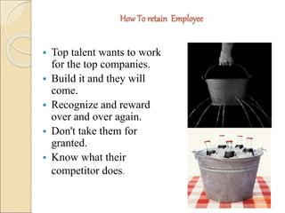 How To retain Employee 
 Top talent wants to work 
for the top companies. 
 Build it and they will 
come. 
 Recognize and reward 
over and over again. 
 Don't take them for 
granted. 
 Know what their 
competitor does. 
 