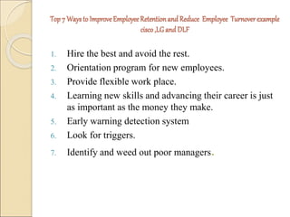 Top 7 Ways to Improve Employee Retention and Reduce Employee Turnover example 
cisco ,LG and DLF 
1. Hire the best and avoid the rest. 
2. Orientation program for new employees. 
3. Provide flexible work place. 
4. Learning new skills and advancing their career is just 
as important as the money they make. 
5. Early warning detection system 
6. Look for triggers. 
7. Identify and weed out poor managers. 
 
