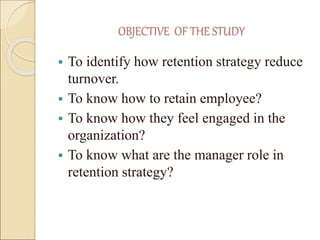 OBJECTIVE OF THE STUDY 
 To identify how retention strategy reduce 
turnover. 
 To know how to retain employee? 
 To know how they feel engaged in the 
organization? 
 To know what are the manager role in 
retention strategy? 
 