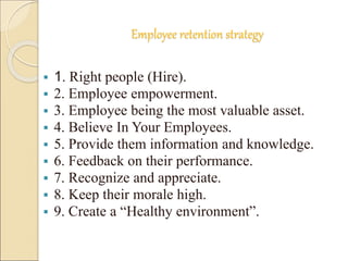Employee retention strategy 
 1. Right people (Hire). 
 2. Employee empowerment. 
 3. Employee being the most valuable asset. 
 4. Believe In Your Employees. 
 5. Provide them information and knowledge. 
 6. Feedback on their performance. 
 7. Recognize and appreciate. 
 8. Keep their morale high. 
 9. Create a “Healthy environment”. 
 