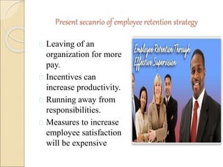 Present secanrio of employee retention strategy 
 Leaving of an 
organization for more 
pay. 
 Incentives can 
increase productivity. 
 Running away from 
responsibilities. 
 Measures to increase 
employee satisfaction 
will be expensive 
 