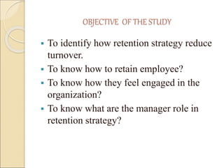 OBJECTIVE OF THE STUDY 
 To identify how retention strategy reduce 
turnover. 
 To know how to retain employee? 
 To kn...