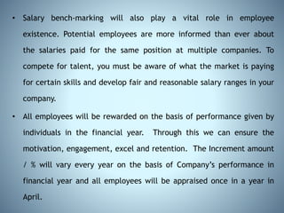 • Salary bench-marking will also play a vital role in employee
existence. Potential employees are more informed than ever about
the salaries paid for the same position at multiple companies. To
compete for talent, you must be aware of what the market is paying
for certain skills and develop fair and reasonable salary ranges in your
company.
• All employees will be rewarded on the basis of performance given by
individuals in the financial year. Through this we can ensure the
motivation, engagement, excel and retention. The Increment amount
/ % will vary every year on the basis of Company’s performance in
financial year and all employees will be appraised once in a year in
April.
 
