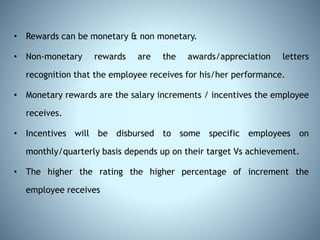 • Rewards can be monetary & non monetary.
• Non-monetary rewards are the awards/appreciation letters
recognition that the employee receives for his/her performance.
• Monetary rewards are the salary increments / incentives the employee
receives.
• Incentives will be disbursed to some specific employees on
monthly/quarterly basis depends up on their target Vs achievement.
• The higher the rating the higher percentage of increment the
employee receives
 