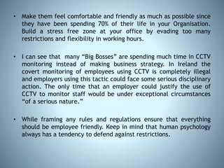 • Make them feel comfortable and friendly as much as possible since
they have been spending 70% of their life in your Organisation.
Build a stress free zone at your office by evading too many
restrictions and flexibility in working hours.
• I can see that many “Big Bosses” are spending much time in CCTV
monitoring instead of making business strategy. In Ireland the
covert monitoring of employees using CCTV is completely illegal
and employers using this tactic could face some serious disciplinary
action. The only time that an employer could justify the use of
CCTV to monitor staff would be under exceptional circumstances
“of a serious nature.”
• While framing any rules and regulations ensure that everything
should be employee friendly. Keep in mind that human psychology
always has a tendency to defend against restrictions.
 