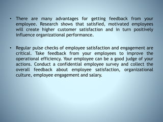 • There are many advantages for getting feedback from your
employee. Research shows that satisfied, motivated employees
will create higher customer satisfaction and in turn positively
influence organizational performance.
• Regular pulse checks of employee satisfaction and engagement are
critical. Take feedback from your employees to improve the
operational efficiency. Your employee can be a good judge of your
actions. Conduct a confidential employee survey and collect the
overall feedback about employee satisfaction, organizational
culture, employee engagement and salary.
 