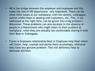 • HR is the bridge between the employer and employee and this
make the role of HR department very important. There can be
small little issues at our workplace; with the seniors, colleagues,
juniors within Dept or dealing with customers, etc. This, if not
addressed at the right time, can be grown into a big problem/
dimension. These problems can also escalate in the absence of
people in a Department who might listen to their problem at
workplace, when they are actually not comfortable sharing it with
their Boss or Colleagues.
• Frame a Employee relationship Dept or Employee help Desk which
will listen, help, counsel and advise them accordingly, whenever
they have any genuine problem. This will definitely help to
decrease attrition.
 