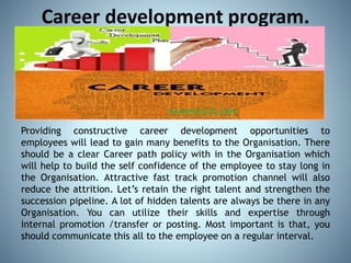 Career development program.
Providing constructive career development opportunities to
employees will lead to gain many benefits to the Organisation. There
should be a clear Career path policy with in the Organisation which
will help to build the self confidence of the employee to stay long in
the Organisation. Attractive fast track promotion channel will also
reduce the attrition. Let’s retain the right talent and strengthen the
succession pipeline. A lot of hidden talents are always be there in any
Organisation. You can utilize their skills and expertise through
internal promotion /transfer or posting. Most important is that, you
should communicate this all to the employee on a regular interval.
 