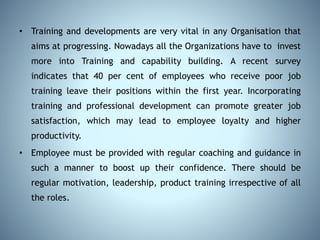 • Training and developments are very vital in any Organisation that
aims at progressing. Nowadays all the Organizations have to invest
more into Training and capability building. A recent survey
indicates that 40 per cent of employees who receive poor job
training leave their positions within the first year. Incorporating
training and professional development can promote greater job
satisfaction, which may lead to employee loyalty and higher
productivity.
• Employee must be provided with regular coaching and guidance in
such a manner to boost up their confidence. There should be
regular motivation, leadership, product training irrespective of all
the roles.
 