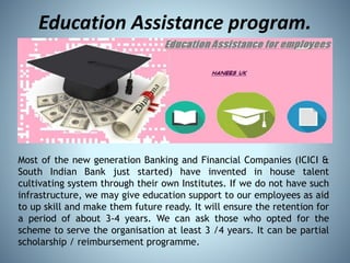 Education Assistance program.
Most of the new generation Banking and Financial Companies (ICICI &
South Indian Bank just started) have invented in house talent
cultivating system through their own Institutes. If we do not have such
infrastructure, we may give education support to our employees as aid
to up skill and make them future ready. It will ensure the retention for
a period of about 3-4 years. We can ask those who opted for the
scheme to serve the organisation at least 3 /4 years. It can be partial
scholarship / reimbursement programme.
 