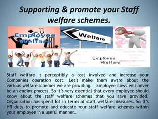 Supporting & promote your Staff
welfare schemes.
Staff welfare is perceptibly a cost involved and increase your
Companies operation cost. Let’s make them aware about the
various welfare schemes we are providing. Employee flows will never
be an ending process. So it’s very essential that every employee should
know about the staff welfare schemes that you have provided.
Organisation has spend lot in terms of staff welfare measures. So it’s
HR duty to promote and educate your staff welfare schemes within
your employee in a useful manner..
 