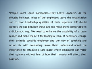 • “People Don’t Leave Companies…They Leave Leaders”. As the
thought indicates, most of the employees leave the Organisation
due to poor Leadership qualities of their superiors. HR should
identify the gap between these two and make them comfortable in
a diplomatic way. We need to enhance the capability of a team
Leader and make them fit for leading a team. If necessary, change
their attitude towards employee and the way of speaking and
action etc with counseling. Make them understand about the
importance to establish a safe place where employees can voice
their opinions without fear of how their honesty will affect their
position.
 