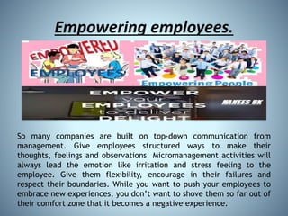 Empowering employees.
So many companies are built on top-down communication from
management. Give employees structured ways to make their
thoughts, feelings and observations. Micromanagement activities will
always lead the emotion like irritation and stress feeling to the
employee. Give them flexibility, encourage in their failures and
respect their boundaries. While you want to push your employees to
embrace new experiences, you don’t want to shove them so far out of
their comfort zone that it becomes a negative experience.
 