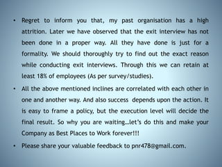 • Regret to inform you that, my past organisation has a high
attrition. Later we have observed that the exit interview has not
been done in a proper way. All they have done is just for a
formality. We should thoroughly try to find out the exact reason
while conducting exit interviews. Through this we can retain at
least 18% of employees (As per survey/studies).
• All the above mentioned inclines are correlated with each other in
one and another way. And also success depends upon the action. It
is easy to frame a policy, but the execution level will decide the
final result. So why you are waiting…let’s do this and make your
Company as Best Places to Work forever!!!
• Please share your valuable feedback to pnr478@gmail.com.
 