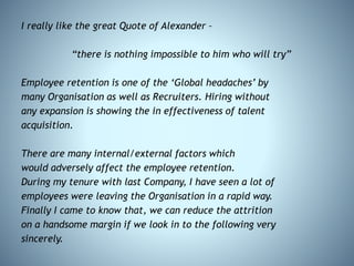 I really like the great Quote of Alexander –
“there is nothing impossible to him who will try”
Employee retention is one of the ‘Global headaches’ by
many Organisation as well as Recruiters. Hiring without
any expansion is showing the in effectiveness of talent
acquisition.
There are many internal/external factors which
would adversely affect the employee retention.
During my tenure with last Company, I have seen a lot of
employees were leaving the Organisation in a rapid way.
Finally I came to know that, we can reduce the attrition
on a handsome margin if we look in to the following very
sincerely.
 