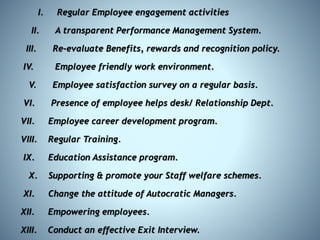 I. Regular Employee engagement activities
II. A transparent Performance Management System.
III. Re-evaluate Benefits, rewards and recognition policy.
IV. Employee friendly work environment.
V. Employee satisfaction survey on a regular basis.
VI. Presence of employee helps desk/ Relationship Dept.
VII. Employee career development program.
VIII. Regular Training.
IX. Education Assistance program.
X. Supporting & promote your Staff welfare schemes.
XI. Change the attitude of Autocratic Managers.
XII. Empowering employees.
XIII. Conduct an effective Exit Interview.
 