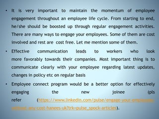 • It is very important to maintain the momentum of employee
engagement throughout an employee life cycle. From starting to end,
he/she should be boosted up through regular engagement activities.
There are many ways to engage your employees. Some of them are cost
involved and rest are cost free. Let me mention some of them.
• Effective communication leads to workers who look
more favorably towards their companies. Most important thing is to
communicate clearly with your employee regarding latest updates,
changes in policy etc on regular basis
• Employee connect program would be a better option for effectively
engaging the new joinee (pls
refer (https://www.linkedin.com/pulse/engage-your-employees-
without-any-cost-hanees-uk?trk=pulse_spock-articles).
 