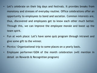 • Let’s celebrate on their big days and festivals. It provides breaks from
monotony and stresses of everyday routine. Office celebrations offer an
opportunity to employees to bond and socialize. Common interests are,
thus, discovered and employees get to know each other much better.
Through this, we can improve the employee morale and boost up the
team spirit.
• Fun at work place: Let’s have some quiz program through intranet and
give some gift to the winner.
• Picnics/ Organizational trip to some places on a yearly basis.
• Employee performer/GEM of the month celebration (will mention in
detail on Rewards & Recognition program)
 