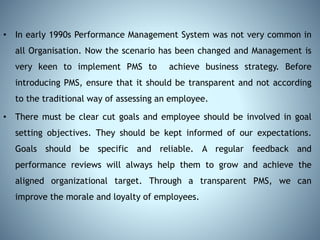 • In early 1990s Performance Management System was not very common in
all Organisation. Now the scenario has been changed and Management is
very keen to implement PMS to achieve business strategy. Before
introducing PMS, ensure that it should be transparent and not according
to the traditional way of assessing an employee.
• There must be clear cut goals and employee should be involved in goal
setting objectives. They should be kept informed of our expectations.
Goals should be specific and reliable. A regular feedback and
performance reviews will always help them to grow and achieve the
aligned organizational target. Through a transparent PMS, we can
improve the morale and loyalty of employees.
 
