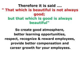 Therefore it is said ….
" That which is beautiful is not always
good;
but that which is good is always
beautiful"
So create good atmosphere,
better learning opportunities,
respect, recognize & reward employees,
provide better compensation and
career growth for your employees.

 