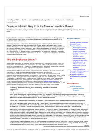 Industrial Relations
Employee Motivation Introduction
Motivation Process
Theories of Motivation
Maslow’s Need Hierarchy
Existence Relatedness
Growth (ERG) Theory
McGregor’s Theory-X and
Theory-Y
Expectancy Theory
Reinforcement Theory
Herzberg two factor theory
McClelland (Needs for
Affiliation, Power, and
Achievement) Theory of
Motivation
Adam’s Equity Theory
Methods for Motivating Employees
for Employee Satisfaction.
20 ways to motivate your
employees without raising their
pay.
Employee Retention
Employee Retention
Employee Retention
Strategies
Home Page HRM Power Point Presentations HRM Books Managerial Economics Feedback Recent Site Activity
Employee Retention
Employee retention likely to be top focus for recruiters: Survey
When it comes to recruitment, employee retention and quality of people being hired are likely to be the top priorities for organisations in 2016, says a
survey.
Employee Retention is a process in which the employees are encouraged to remain with the organization for
the maximum period of time or until the completion of the project. Employee retention is beneficial for the
organization as well as the employee.
Retention of employees is part of Human Resource management and planning efforts. Turnover, as the
opposite of retention, often has been seen as a routine HR matter requiring records and reports. Indeed,
retention of employee is not the matter that can be dealt by the reports or records, it is purely depends on how
we understand individual concerns especially in case of woman employees who are planning for pregnancy.
the only simple logic employers must understand from the employee point of view is, organisation must be
like a helping hand for the genuine concerns. Thus, organizations are being forced to study why employees
leave and why they stay. Sometimes an individual in the HR area is assigned to specifically focus on retention
to ensure that it receives high priority.
Why do Employees Leave ?
Research says that most of the employees leave an organization out of frustration and constant friction with
their superiors or other team members. In some cases low salary, lack of growth prospects and motivation
compel an employee to look for a change. The management must try its level best to retain those employees
who are really important for the system and are known to be effective contributors.
There is other side of the coin when it comes to women employees. According to the survey conducted, the
major reason for woman employees leaving organisation is not about remuneration or
compensation,dissatisfaction, constant friction with their superiors or with their peer or lack of growth
prospects, lack of career development and no motivation by their employer. The major reason behind is at the
time of pregnancy. For any person when it comes to family or job, there is no second thought, it is family.
Therefore every organisation need to give special focus on the high priority issues of their employees and
should be like a helping hand. Maternity benefits one of the key motivating and retention strategies for
woman employees. Countries like India, enacted a special Act called Maternity Benefit Act,1961 for the
ensuring of maternity benefit to women employees by their employer who are covered under the said Act. The
said Act mandates compulsory maternity leave with salary and flexi- work in post maternity leave.
Maternity benefits curtails post-maternity attrition of women
employees
India: Several organisations have over the last few years introduced new policies to curtail attrition
among women employees post maternity. Between 2003 and 2010, according to Avtar, a diversity and inclusion consulting firm, over 48% of
employed women under 30 years of age dropped out of the workforce due to maternity and childcare. It's a challenge organisations are facing
headon. From flexi-work to phaseback programmes, no stone has been left unturned.
The hard work is finally paying off.Organisations are witnessing a gradual reduction in attrition levels among women employees post maternity.
Over the last three years, Maersk Group India has seen a steady decline in attrition among women employees post maternity from 30-33% in
20132014 and 24-26% in 2015 to 7% so far in 2016. IBM India, on the other hand, has reduced attrition among women employees by 10% in the last
two years, while at Cummins, a return-to work programme called `Reboot' launched in May 2016 has already seen a positive outcome.
Maersk had in April-2016 introduced improved maternity benefits of a minimum 18 weeks of maternity leave on full pay and a phased return-to-work
programme with reduced hours by 20% on full pay for up to six months to all employees who return from maternity leave. Year on year, 3-5% of its
women workforce proceed on maternity leave. Maersk realised when women return to their careers, they may sense reduced confidence levels. Many
lose leadership roles to their peers who remained in the workforce. It was critical for Maersk, which has a women-to-men workforce ratio of 30:70, to
introduce a `return-to-work' initiative and transition employees on a career break to full-time careers. Here, women leaders are provided with real-time
challenging business project opportunities, deployed through a holistic orientation and developmental programme focusing on specific skills and
capabilities to settle in their roles at the earliest and assigned a mentor.
In 2009, Standard Chartered Bank was among the first companies to offer six months maternity leave. Soon, a bunch of companies started offering
this. But even after offering the best-in-class six months, attrition rate of women who went on maternity leave was high, at 35-40%. Most returning
mothers were plagued with guilt and in spite of having very understanding managers, they decided to drop off.
Read more at:
http://economictimes.indiatimes.com/articleshow/56289061.cms?utm_source=contentofinterest&utm_medium=text&utm_campaign=cppst
Hence it is the responsibility of the line managers as well as the management to ensure that the employees are satisfied with their roles and responsibilities
Search this site
 