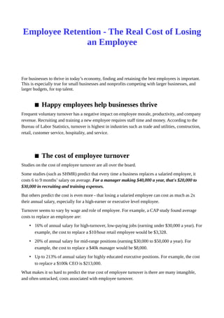 Employee Retention - The Real Cost of Losing
an Employee
For businesses to thrive in today’s economy, finding and retaining the best employees is important.
This is especially true for small businesses and nonprofits competing with larger businesses, and
larger budgets, for top talent.
 Happy employees help businesses thrive
Frequent voluntary turnover has a negative impact on employee morale, productivity, and company
revenue. Recruiting and training a new employee requires staff time and money. According to the
Bureau of Labor Statistics, turnover is highest in industries such as trade and utilities, construction,
retail, customer service, hospitality, and service.
 The cost of employee turnover
Studies on the cost of employee turnover are all over the board.
Some studies (such as SHMR) predict that every time a business replaces a salaried employee, it
costs 6 to 9 months’ salary on average. For a manager making $40,000 a year, that's $20,000 to
$30,000 in recruiting and training expenses.
But others predict the cost is even more - that losing a salaried employee can cost as much as 2x
their annual salary, especially for a high-earner or executive level employee.
Turnover seems to vary by wage and role of employee. For example, a CAP study found average
costs to replace an employee are:
• 16% of annual salary for high-turnover, low-paying jobs (earning under $30,000 a year). For
example, the cost to replace a $10/hour retail employee would be $3,328.
• 20% of annual salary for mid-range positions (earning $30,000 to $50,000 a year). For
example, the cost to replace a $40k manager would be $8,000.
• Up to 213% of annual salary for highly educated executive positions. For example, the cost
to replace a $100k CEO is $213,000.
What makes it so hard to predict the true cost of employee turnover is there are many intangible,
and often untracked, costs associated with employee turnover.
 