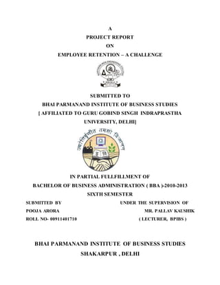 A
PROJECT REPORT
ON
EMPLOYEE RETENTION – A CHALLENGE
SUBMITTED TO
BHAI PARMANAND INSTITUTE OF BUSINESS STUDIES
[ AFFILIATED TO GURU GOBIND SINGH INDRAPRASTHA
UNIVERSITY, DELHI]
IN PARTIAL FULLFILLMENT OF
BACHELOR OF BUSINESS ADMINISTRATION ( BBA )-2010-2013
SIXTH SEMESTER
SUBMITTED BY UNDER THE SUPERVISION OF
POOJA ARORA MR. PALLAV KAUSHIK
ROLL NO- 00911401710 ( LECTURER, BPIBS )
BHAI PARMANAND INSTITUTE OF BUSINESS STUDIES
SHAKARPUR , DELHI
 