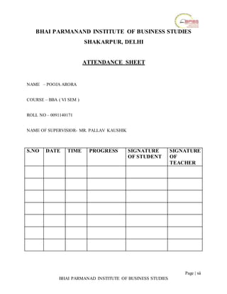 Page | xii
BHAI PARMANAD INSTITUTE OF BUSINESS STUDIES
BHAI PARMANAND INSTITUTE OF BUSINESS STUDIES
SHAKARPUR, DELHI
ATTENDANCE SHEET
NAME – POOJA ARORA
COURSE – BBA ( VI SEM )
ROLL NO – 0091140171
NAME OF SUPERVISIOR- MR. PALLAV KAUSHIK
S.NO DATE TIME PROGRESS SIGNATURE
OF STUDENT
SIGNATURE
OF
TEACHER
 