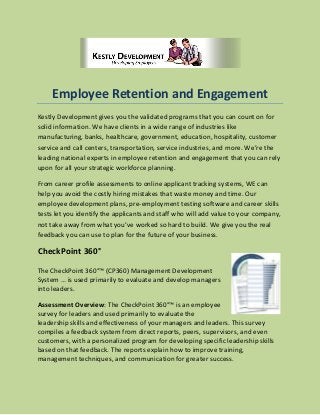 Employee Retention and Engagement
Kestly Development gives you the validated programs that you can count on for
solid information. We have clients in a wide range of industries like
manufacturing, banks, healthcare, government, education, hospitality, customer
service and call centers, transportation, service industries, and more. We’re the
leading national experts in employee retention and engagement that you can rely
upon for all your strategic workforce planning.
From career profile assessments to online applicant tracking systems, WE can
help you avoid the costly hiring mistakes that waste money and time. Our
employee development plans, pre-employment testing software and career skills
tests let you identify the applicants and staff who will add value to your company,
not take away from what you’ve worked so hard to build. We give you the real
feedback you can use to plan for the future of your business.
CheckPoint 360°
The CheckPoint 360°™ (CP360) Management Development
System … is used primarily to evaluate and develop managers
into leaders.
Assessment Overview: The CheckPoint 360°™ is an employee
survey for leaders and used primarily to evaluate the
leadership skills and effectiveness of your managers and leaders. This survey
compiles a feedback system from direct reports, peers, supervisors, and even
customers, with a personalized program for developing specific leadership skills
based on that feedback. The reports explain how to improve training,
management techniques, and communication for greater success.
 