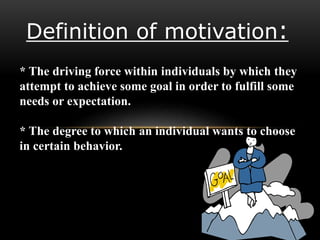 Definition of motivation:
* The driving force within individuals by which they
attempt to achieve some goal in order to fulfill some
needs or expectation.
* The degree to which an individual wants to choose
in certain behavior.
 