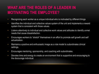 WHAT ARE THE ROLES OF A LEADER IN
MOTIVATING THE EMPLOYEE?
• Recognizing each worker as a unique individual who is motivated by different things
• Identifies the individual and collective values system of the unit and implements a reward
system that is consistent with those values.
• Listens attentively to individual and collective work values and attitudes to identify unmet
needs that cause dissatisfaction.
• Encourages workers to “stretch” themselves in an effort to promote self growth and self
actualization.
• Maintains a positive and enthusiastic image as a role model to subordinates clinical
settings.
• Encourages mentoring, sponsorship, and coaching with subordinates.
• Devotes time and energy to create an environment that is supportive and encouraging to
the discourage individual.
 