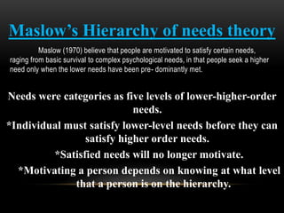 Maslow (1970) believe that people are motivated to satisfy certain needs,
raging from basic survival to complex psychological needs, in that people seek a higher
need only when the lower needs have been pre- dominantly met.
Maslow’s Hierarchy of needs theory
Needs were categories as five levels of lower-higher-order
needs.
*Individual must satisfy lower-level needs before they can
satisfy higher order needs.
*Satisfied needs will no longer motivate.
*Motivating a person depends on knowing at what level
that a person is on the hierarchy.
 