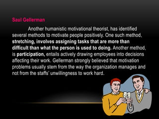 Saul Gellerman
Another humanistic motivational theorist, has identified
several methods to motivate people positively. One such method,
stretching, involves assigning tasks that are more than
difficult than what the person is used to doing. Another method,
is participation, entails actively drawing employees into decisions
affecting their work. Gellerman strongly believed that motivation
problems usually stem from the way the organization manages and
not from the staffs’ unwillingness to work hard.
 