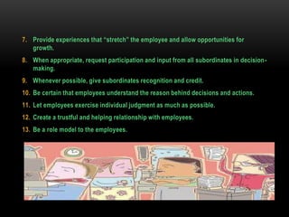 7. Provide experiences that “stretch” the employee and allow opportunities for
growth.
8. When appropriate, request participation and input from all subordinates in decision-
making.
9. Whenever possible, give subordinates recognition and credit.
10. Be certain that employees understand the reason behind decisions and actions.
11. Let employees exercise individual judgment as much as possible.
12. Create a trustful and helping relationship with employees.
13. Be a role model to the employees.
 