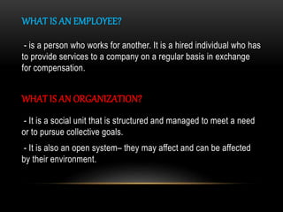 WHAT IS AN EMPLOYEE?
- is a person who works for another. It is a hired individual who has
to provide services to a company on a regular basis in exchange
for compensation.
WHAT IS AN ORGANIZATION?
- It is a social unit that is structured and managed to meet a need
or to pursue collective goals.
- It is also an open system– they may affect and can be affected
by their environment.
 