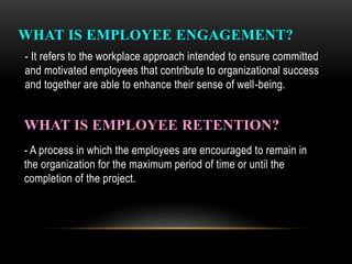 WHAT IS EMPLOYEE ENGAGEMENT?
- It refers to the workplace approach intended to ensure committed
and motivated employees that contribute to organizational success
and together are able to enhance their sense of well-being.
WHAT IS EMPLOYEE RETENTION?
- A process in which the employees are encouraged to remain in
the organization for the maximum period of time or until the
completion of the project.
 