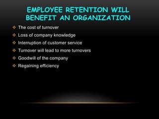 EMPLOYEE RETENTION WILL
BENEFIT AN ORGANIZATION
 The cost of turnover
 Loss of company knowledge
 Interruption of customer service
 Turnover will lead to more turnovers
 Goodwill of the company
 Regaining efficiency
 