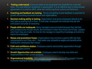 5. Feeling undervalued. Everyone wants to be recognized and rewarded for a job well
done. The most effective recognition is appreciation. It is an effective way to communicate
appreciation in a positive effort, while also reinforcing those actions and behaviors.
6. Coaching and feedback are lacking. Giving and getting honest feedback is essential for
growth and building successful teams and organizations.
7. Decision-making ability is lacking. Organization must gives employees latitude to do
their jobs by placing trust in them. In that case, employees will embrace that job with
enthusiasm and pride of ownership.
8. People skills are inadequate. Many managers were promoted because they did their
jobs conspicuously and got results. But that doesn’t mean they know how to lead. Leaders
aren’t born they are made. It’s time for the manager to impart the knowledge and skills he
had to his employees.
9. Raises and promotions frozen. Organizations may not have a goal to offer the best
compensations but if they don’t , they better pay competitive wages and benefits while
making their employees feel valued.
10. Faith and confidence shaken. Employers need to demonstrate appreciation through
their employees actions.
11. Growth Opportunities not available. Employees need to develop new skills and
responsibilities in their current positions.
12. Organizational Instability. With constant reorganization and shuffling people it causes
frustration leasing to confusion and inefficiencies.
 